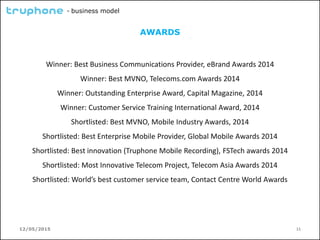 12/05/2015 11
- business model
AWARDS
Winner: Best Business Communications Provider, eBrand Awards 2014
Winner: Best MVNO, Telecoms.com Awards 2014
Winner: Outstanding Enterprise Award, Capital Magazine, 2014
Winner: Customer Service Training International Award, 2014
Shortlisted: Best MVNO, Mobile Industry Awards, 2014
Shortlisted: Best Enterprise Mobile Provider, Global Mobile Awards 2014
Shortlisted: Best innovation (Truphone Mobile Recording), FSTech awards 2014
Shortlisted: Most Innovative Telecom Project, Telecom Asia Awards 2014
Shortlisted: World’s best customer service team, Contact Centre World Awards
 