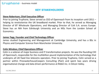 12/05/2015 12
- business model
KEY STAKEHOLDERS
Steve Robertson, Chief Executive Officer
Prior to joining Truphone, Steve served as CEO of Openreach from its inception until 2011 –
helping to revolutionise the UK broadband market. Prior to that, he served as Managing
Director of BT Wholesale Operations, and Managing Director of Colt S.A. across Europe.
Steve has an MA from Edinburgh University and an MSc from the London School of
Economics.
James Tagg, Founder and Chief Technology Officer
James studied Engineering and Management at Cambridge University, and has a BSc in
Physics and Computer Science from Manchester University.
Colin Windsor, Chief Operations Officer
Colin is a veteran of major business and IT transformation projects. He was the founding CIO
of Openreach, responsible for the multibillion pound implementation of the technology that
underpins all UK fixed line telecoms operators. Prior to joining Truphone, Colin served as a
partner within PricewaterhouseCoopers Consulting (PwC) and spent two years driving
organisational change and data driven performance at Ribbit Inc. in Silicon Valley.
 