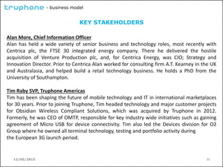 12/05/2015 13
- business model
KEY STAKEHOLDERS
Alan More, Chief Information Officer
Alan has held a wide variety of senior business and technology roles, most recently with
Centrica plc, the FTSE 30 integrated energy company. There he delivered the hostile
acquisition of Venture Production plc, and, for Centrica Energy, was CIO; Strategy and
Innovation Director. Prior to Centrica Alan worked for consulting firm A.T. Kearney in the UK
and Australasia, and helped build a retail technology business. He holds a PhD from the
University of Southampton.
Tim Raby SVP, Truphone Americas
Tim has been shaping the future of mobile technology and IT in international marketplaces
for 30 years. Prior to joining Truphone, Tim headed technology and major customer projects
for Obsidian Wireless Compliant Solutions, which was acquired by Truphone in 2012.
Formerly, he was CEO of OMTP, responsible for key industry wide initiatives such as gaining
agreement of Micro USB for device connectivity. Tim also led the Devices division for O2
Group where he owned all terminal technology, testing and portfolio activity during
the European 3G launch period.
 