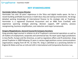 12/05/2015 14
- business model
KEY STAKEHOLDERS
Harminder Sehmi, Finance Director
Harminder has over 20 years’ experience in the Telco and digital media space. He has a
record building profitable businesses in both blue chip and startup environments. He brings
detailed working knowledge of international finance to his strategic role at Truphone.
Harminder is a registered Chartered Accountant and an MBA from Cranfield, with
experience spanning strategic planning, decision support, ERP systems, process
reengineering, business simplification, cost reduction and major turnarounds.
Gregory Mappledoram, General Counsel & Company Secretary
Greg provides legal counsel in relation to all of Truphone’s commercial operations as well as
all matters of employment, corporate and commercial law. His team spans legal jurisdictions
in Asia Pacific, Europe and the Americas, as well as regulatory affairs and IP protection. Greg
joined Truphone in 2009 following 12 years in various legal positions across communications
organisations ranging from BT Plc. to Intec Plc. Greg is admitted as a practising Solicitor in
England & Wales and has an LLB and LLM in International and Comparative Business Law.
 
