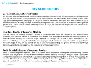 12/05/2015 15
- business model
KEY STAKEHOLDERS
Igor Borisoglebski, Networks Director
Igor joined Truphone in 2008 with a top class Engineering Degree in Electronics, Telecommunications and Computing
from the Instituto Superior de Engenharia in Lisbon. Working closely for several years with company founder James
Tagg, Igor has emerged as a leading light in the global telecoms arena in his own right, with several patents in global
telecommunications that help underpin Truphone’s unique proposition. A Post Graduate in International Management,
Igor has built a strong team of leaders in the organisation to design, develop and run the global mobile network at the
heart of Truphone.
Elliot Cox, Director of Corporate Strategy
Elliot has been at the heart of Truphone’s commercial strategy since he joined the company in 2007. Prior to joining
Truphone, Elliot served in a range of commercial and strategic roles covering over a decade on the innovative side of
mobile telecoms, including five years with Virgin Mobile UK and strategic projects with BT Retail. Elliot holds an MBA
from Imperial College London, where he led a research project into Discontinuous Innovation which was published by
Imperial College in 2013. In his current role he is tasked with accelerating the growth of the business through
identifying, prioritising and supporting the execution of strategic opportunities
David Campbell, Director of Customer Services
David, a Chartered Engineer, began his career in Scotland as an apprentice telecoms engineer. Prior to joining Truphone
he spend over 20 years in a variety of senior international roles, including running a $2bn/year Global Supply Chain
Management organization, completing the $1bn acquisition and postmerger integration of Infonet, managing a £2.5bn
Superfast Fibre broadband programme at BT Openreach, and as Chief Strategy Officer at Qatar National Broadband
Network. Married with two sons David has an MBA and a degree in Telecom and Electronic
 