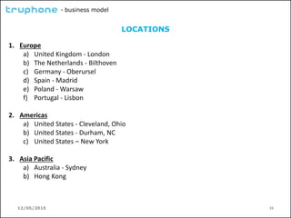 12/05/2015 16
- business model
LOCATIONS
1. Europe
a) United Kingdom - London
b) The Netherlands - Bilthoven
c) Germany - Oberursel
d) Spain - Madrid
e) Poland - Warsaw
f) Portugal - Lisbon
2. Americas
a) United States - Cleveland, Ohio
b) United States - Durham, NC
c) United States – New York
3. Asia Pacific
a) Australia - Sydney
b) Hong Kong
 