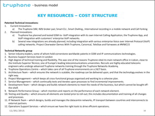 12/05/2015 18
- business model
KEY RESOURCES – COST STRUCTURE
Patented Technical innovations:
1. Current Innovations:
a) The Truphone SIM, IMSI broker pair, Smart CLI , Smart Dialling., International recording in a mobile network and Call Forking
2. Planned Innovations:
a) Truphone has planned and tested GSM-to- VoIP integration with its own Internet Calling Application, the Truphone App, and
VoIP integration with customers’ enterprise VoIP networks.
b) Several new integrations are already planned, including integration with various enterprise Voice over Internet Protocol (VoIP)
calling networks. Project Clearwater Demos With Truphone, Canonical, TeleStax and Fairwaves at #MWC15
Technical Networks group
1. Senior industry leaders, some of whom hold cornerstone worldwide patents in GSM and IP communications technologies.
2. Business Support Services team in London
3. High degree of technical training and flexibility. This was one of the reasons Truphone sited its main network office in Lisbon, close to
the Instituto Superior Técnico; one of Europe’s leading telecommunications universities. Recruits are highly educated telecoms
engineers who undergo advanced Truphone networks training through the Truphone Networks Academy,
4. Truphone Operations Centre – which takes care of all Truphone environments on a 24/7 basis.
5. Architecture Team – which ensures the network is scalable, the roadmap can be delivered upon, and that the technology evolves in the
right way.
6. Project Management – which keeps all cross-functional groups organised and working to a cohesive plan.
7. Service Management – which continually tests and iterates upon processes to find incremental improvements.
8. Development Team – which designs and builds network elements to meet the needs of the business, but which cannot be bought off-
the-shelf.
9. Network Performance Group – which monitors and reports on the performance of each network element.
10. Testing and Quality – which ensures all elements are tested prior to roll-out; this includes documentation and training of all changes
and processes.
11. IP Network Team – which designs, builds and manages the datacentre networks, IP transport between countries and interconnects to
external partners.
12. Operations Support Services – which ensure we have the right tools to drive efficient operations.
 