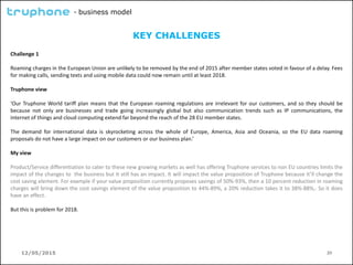 12/05/2015 20
- business model
KEY CHALLENGES
Challenge 1
Roaming charges in the European Union are unlikely to be removed by the end of 2015 after member states voted in favour of a delay. Fees
for making calls, sending texts and using mobile data could now remain until at least 2018.
Truphone view
‘Our Truphone World tariff plan means that the European roaming regulations are irrelevant for our customers, and so they should be
because not only are businesses and trade going increasingly global but also communication trends such as IP communications, the
internet of things and cloud computing extend far beyond the reach of the 28 EU member states.
The demand for international data is skyrocketing across the whole of Europe, America, Asia and Oceania, so the EU data roaming
proposals do not have a large impact on our customers or our business plan.’
My view
Product/Service differentiation to cater to these new growing markets as well has offering Truphone services to non EU countries limits the
impact of the changes to the business but it still has an impact. It will impact the value proposition of Truphone because it’ll change the
cost saving element. For example if your value proposition currently proposes savings of 50%-93%, then a 10 percent reduction in roaming
charges will bring down the cost savings element of the value proposition to 44%-89%, a 20% reduction takes it to 38%-88%,. So it does
have an effect.
But this is problem for 2018.
 