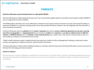 12/05/2015 23
- business model
THREATS
Hutchison Whampoa reveals wholesale plans to enable global MVNOs
Hutchison Whampoa’s mobile wholesale business unit, Hue, has launched a global operator-led mobile virtual network enabler (MVNE) to
act as a single point of entry for MVNOs.
The MVNE platform will allow users access Whampoa’s networks across Europe and Asia and moves one step closer towards building an
international MVNO. For companies wanting to gain connectivity outside Whampoa’s footprint, Hue will negotiate with local operators in
order to provide connectivity.
Hutchison Whampoa claims the platform will be aimed at operators who want to access a wholesale agreement on one price covering
more than one geography. It is targeting brands that are looking to enable their customers to use data or mobile services in different
markets and M2M businesses who are looking to track company devices over a wider area. In this way the company look to usher in a
new market by creating one environment across Europe.
‘Today’s mobile wholesale market is fragmented and new entrants to mobile are often challenged with needing to understand market
nuances and regulations in different countries,’ said Jarrod Nink, CEO of Hue.
’Hutchison Whampoa’s industry-wide credibility provides our customers with the reassurance that they will be able to connect end users to
the latest 4G technology and robust networks.’
Threat to Truphone
Partnerships with a number of MVNOs are expected to be announced in the coming months. However, with Google allegedly eyeing up an
international calling deal with Whampoa, the launch is set to open up competition in a marketplace already occupied by companies such
as Truphone.
 