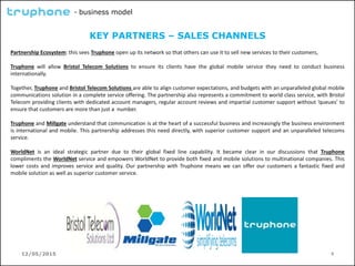 12/05/2015 9
- business model
KEY PARTNERS – SALES CHANNELS
Partnership Ecosystem: this sees Truphone open up its network so that others can use it to sell new services to their customers,
Truphone will allow Bristol Telecom Solutions to ensure its clients have the global mobile service they need to conduct business
internationally.
Together, Truphone and Bristol Telecom Solutions are able to align customer expectations, and budgets with an unparalleled global mobile
communications solution in a complete service offering. The partnership also represents a commitment to world class service, with Bristol
Telecom providing clients with dedicated account managers, regular account reviews and impartial customer support without ‘queues’ to
ensure that customers are more than just a number.
Truphone and Millgate understand that communication is at the heart of a successful business and increasingly the business environment
is international and mobile. This partnership addresses this need directly, with superior customer support and an unparalleled telecoms
service.
WorldNet is an ideal strategic partner due to their global fixed line capability. It became clear in our discussions that Truphone
compliments the WorldNet service and empowers WorldNet to provide both fixed and mobile solutions to multinational companies. This
lower costs and improves service and quality. Our partnership with Truphone means we can offer our customers a fantastic fixed and
mobile solution as well as superior customer service.
 