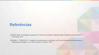Referências
DALKIR, Kimiz. Knowledge management in theory and practice. Massachusetts: Massachusetts Institute of
Tecnology, 2011.
NONAKA, I.; TAKEUCHI, H. Criação de conhecimento na empresa: como as empresas japonesas geram a
dinâmica da inovação. 4. ed. Rio de Janeiro: Campus, 1997
 