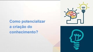 Como potencializar
a criação do
conhecimento?
 