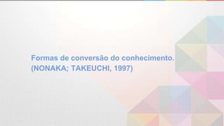 Formas de conversão do conhecimento.
(NONAKA; TAKEUCHI, 1997)
 