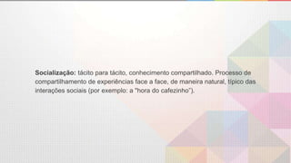 Socialização: tácito para tácito, conhecimento compartilhado. Processo de
compartilhamento de experiências face a face, de maneira natural, típico das
interações sociais (por exemplo: a "hora do cafezinho”).
 