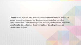 Combinação: explícito para explícito, conhecimento sistêmico. Indivíduos
trocam conhecimentos por meio de documentos, reuniões ou redes
computadorizadas. A reconfiguração das informações existentes através da
classificação, do acréscimo, da combinação ou da categorização do
conhecimento explícito.
 