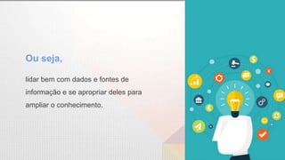 lidar bem com dados e fontes de
informação e se apropriar deles para
ampliar o conhecimento.
Ou seja,
 