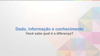 Dado, informação e conhecimento
Você sabe qual é a diferença?
 