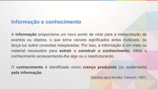 Informação e conhecimento
A informação proporciona um novo ponto de vista para a interpretação de
eventos ou objetos, o que torna visíveis significados antes invisíveis, ou
lança luz sobre conexões inesperadas. Por isso, a informação é um meio ou
material necessário para extrair e construir o conhecimento. Afeta o
conhecimento acrescentando-lhe algo ou o reestruturando.
O conhecimento é identificado como crença produzida (ou sustentada)
pela informação.
(Machlup apud Nonaka; Takeuchi, 1997).
 