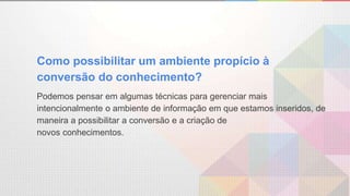 Como possibilitar um ambiente propício à
conversão do conhecimento?
Podemos pensar em algumas técnicas para gerenciar mais
intencionalmente o ambiente de informação em que estamos inseridos, de
maneira a possibilitar a conversão e a criação de
novos conhecimentos.
 