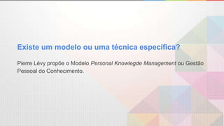 Existe um modelo ou uma técnica específica?
Pierre Lévy propõe o Modelo Personal Knowlegde Management ou Gestão
Pessoal do Conhecimento.
 