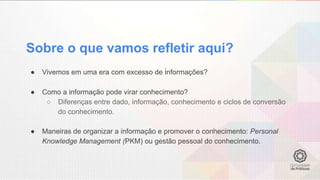 Sobre o que vamos refletir aqui?
● Vivemos em uma era com excesso de informações?
● Como a informação pode virar conhecimento?
○ Diferenças entre dado, informação, conhecimento e ciclos de conversão
do conhecimento.
● Maneiras de organizar a informação e promover o conhecimento: Personal
Knowledge Management (PKM) ou gestão pessoal do conhecimento.
 