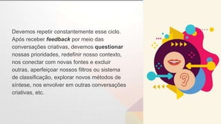 Devemos repetir constantemente esse ciclo.
Após receber feedback por meio das
conversações criativas, devemos questionar
nossas prioridades, redefinir nosso contexto,
nos conectar com novas fontes e excluir
outras, aperfeiçoar nossos filtros ou sistema
de classificação, explorar novos métodos de
síntese, nos envolver em outras conversações
criativas, etc.
 