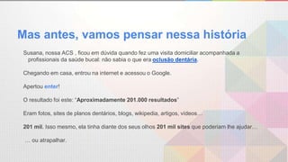 Mas antes, vamos pensar nessa história
Susana, nossa ACS , ficou em dúvida quando fez uma visita domiciliar acompanhada a
profissionais da saúde bucal: não sabia o que era oclusão dentária.
Chegando em casa, entrou na internet e acessou o Google.
Apertou enter!
O resultado foi este: “Aproximadamente 201.000 resultados”
Eram fotos, sites de planos dentários, blogs, wikipedia, artigos, vídeos…
201 mil. Isso mesmo, ela tinha diante dos seus olhos 201 mil sites que poderiam lhe ajudar…
… ou atrapalhar.
 