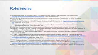 Referências
ALA. Presidential Comitee on Information Literacy. Final Report. Chicago: American Library Association.1989. Disponível em:
http://www.ala.org/acrl/publications/whitepapers/presidential acesso em: março/2015.
BEENAN, G. et al. Using social psychology to motivate contributions to online communities. Proceedings of the CSCW Conference,
Chicago, IL, 2004.
BRENNAM, Marina. What I learned in the UOKM classes. Wordpress blog, 2013. Disponível em: https://uokm.wordpress.com/tag/pierre-
levy/ Acesso em : 18 mar. 2015.
CASTELLS, Manuel. A galáxia da internet: reflexões sobre a internet, os negócios e a sociedade. Rio de Janeiro: Zahar, 2003.
______. A sociedade em rede. São Paulo: Paz e Terra, 1999.
DALKIR, Kimiz. Knowledge management in theory and practice. Massachusetts: Massachusetts Institute of Tecnology, 2011.
DAVENPORT, Thomas H.; PRUSAK, Laurence. Conhecimento empresarial: como as organizações gerenciam o seu capital intelectual. 4.
ed. Trad. de Lenke Peres. Rio de Janeiro: Campus, 2012.
HAYTHORNTHWAITE, C. Learning relations and networks in web-based communities. International Journal of Web Based Communities, v.
4, n. 2 p. 140-158, 2008.
LEVY, Pierre. Collaborative learning in the digital social medium. Palestra proferida pelo autor, realizada na II Semana da Ciência da
Informação da FURG. Rio Grande: FURG, 2010. Disponível em: http://oglobo.globo.com/blogs/arquivos_upload/2010/03/51_1249-Levy-
2010-collaborativelearning.pdf Acesso em: 18 mar. 2015.
_______. Entrevista concedida à TV Unesp, 2011a. Disponível em: http://www.tv.unesp.br/noticia/254 . Acesso em: 18 mar. 2015.
_______. The semantic sphere 1. Computation, cognition and information economy. Canadá. Wiley Iste, 2011.
NESSI, Lorena. El lado oscuro de la internet somos nosotros. Entrevista com Manuel Castells para a BBC Mundo, 2009. Disponível em:
http://www.bbc.co.uk/mundo/participe/2009/11/091118_participe_manuel_castells_mr.shtml . Acesso em: 18 mar. 2015.
NONAKA, I.; TAKEUCHI, H. Criação de conhecimento na empresa: como as empresas japonesas geram a dinâmica da inovação. 4. ed.
Rio de Janeiro: Campus, 1997.
 