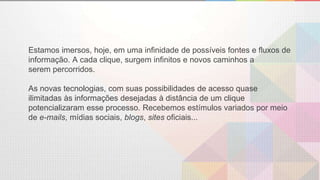 Estamos imersos, hoje, em uma infinidade de possíveis fontes e fluxos de
informação. A cada clique, surgem infinitos e novos caminhos a
serem percorridos.
As novas tecnologias, com suas possibilidades de acesso quase
ilimitadas às informações desejadas à distância de um clique
potencializaram esse processo. Recebemos estímulos variados por meio
de e-mails, mídias sociais, blogs, sites oficiais...
 