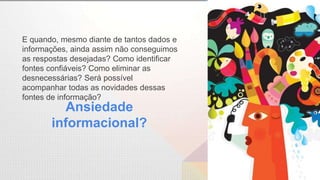 Ansiedade
informacional?
E quando, mesmo diante de tantos dados e
informações, ainda assim não conseguimos
as respostas desejadas? Como identificar
fontes confiáveis? Como eliminar as
desnecessárias? Será possível
acompanhar todas as novidades dessas
fontes de informação?
 