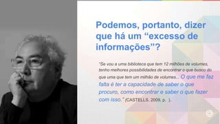 Podemos, portanto, dizer
que há um “excesso de
informações”?
“Se vou a uma biblioteca que tem 12 milhões de volumes,
tenho melhores possibilidades de encontrar o que busco do
que uma que tem um milhão de volumes... O que me faz
falta é ter a capacidade de saber o que
procuro, como encontrar e saber o que fazer
com isso.” (CASTELLS, 2009, p. ).
 