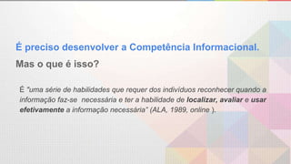É preciso desenvolver a Competência Informacional.
Mas o que é isso?
É "uma série de habilidades que requer dos indivíduos reconhecer quando a
informação faz-se necessária e ter a habilidade de localizar, avaliar e usar
efetivamente a informação necessária” (ALA, 1989, online ).
 