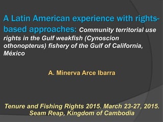 A Latin American experience with rights-
based approaches: Community territorial use
rights in the Gulf weakfish (Cynoscion
othonopterus) fishery of the Gulf of California,
México
A. Minerva Arce Ibarra
Tenure and Fishing Rights 2015. March 23-27, 2015.
Seam Reap, Kingdom of Cambodia
 