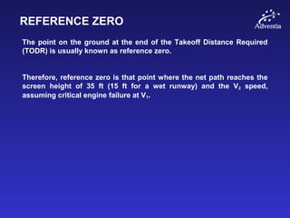 REFERENCE ZERO
The point on the ground at the end of the Takeoff Distance Required
(TODR) is usually known as reference zero.
Therefore, reference zero is that point where the net path reaches the
screen height of 35 ft (15 ft for a wet runway) and the V2 speed,
assuming critical engine failure at V1.