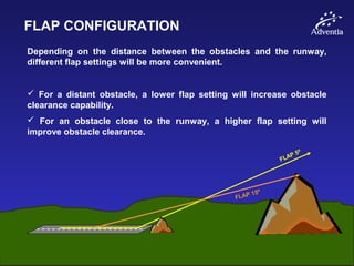 FLAP CONFIGURATION
Depending on the distance between the obstacles and the runway,
different flap settings will be more convenient.
 For a distant obstacle, a lower flap setting will increase obstacle
clearance capability.
 For an obstacle close to the runway, a higher flap setting will
improve obstacle clearance.
FLAP 5º
FLAP 15º