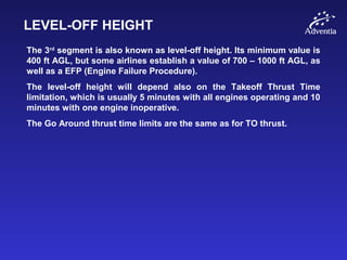 LEVEL-OFF HEIGHT
The 3rd
segment is also known as level-off height. Its minimum value is
400 ft AGL, but some airlines establish a value of 700 – 1000 ft AGL, as
well as a EFP (Engine Failure Procedure).
The level-off height will depend also on the Takeoff Thrust Time
limitation, which is usually 5 minutes with all engines operating and 10
minutes with one engine inoperative.
The Go Around thrust time limits are the same as for TO thrust.