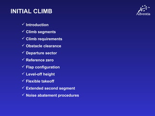 INITIAL CLIMB
 Introduction
 Climb segments
 Climb requirements
 Obstacle clearance
 Departure sector
 Reference zero
 Flap configuration
 Level-off height
 Flexible takeoff
 Extended second segment
 Noise abatement procedures