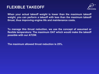 FLEXIBLE TAKEOFF
When your actual takeoff weight is lower than the maximum takeoff
weight, you can perform a takeoff with less than the maximum takeoff
thrust, thus improving engine life and maintenance costs.
To manage this thrust reduction, we use the concept of assumed or
flexible temperature: The maximum OAT which would make the takeoff
possible with our ATOW.
The maximum allowed thrust reduction is 25%.