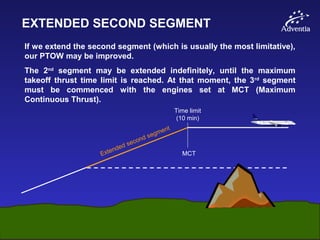 EXTENDED SECOND SEGMENT
If we extend the second segment (which is usually the most limitative),
our PTOW may be improved.
The 2nd
segment may be extended indefinitely, until the maximum
takeoff thrust time limit is reached. At that moment, the 3rd
segment
must be commenced with the engines set at MCT (Maximum
Continuous Thrust).
Extended second segment
MCT
Time limit
(10 min)