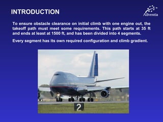 INTRODUCTION
To ensure obstacle clearance on initial climb with one engine out, the
takeoff path must meet some requirements. This path starts at 35 ft
and ends at least at 1500 ft, and has been divided into 4 segments.
Every segment has its own required configuration and climb gradient.