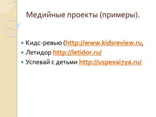 Медийные проекты (примеры).
 Кидс-ревью (http://www.kidsreview.ru,
 Летидор http://letidor.ru/
 Успевай с детьми http:/...