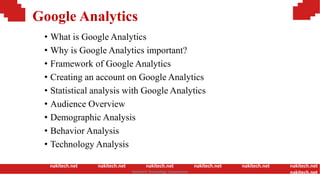 Google Analytics
• What is Google Analytics
• Why is Google Analytics important?
• Framework of Google Analytics
• Creating an account on Google Analytics
• Statistical analysis with Google Analytics
• Audience Overview
• Demographic Analysis
• Behavior Analysis
• Technology Analysis
nakitech.net nakitech.net nakitech.net nakitech.net nakitech.net nakitech.net
nakitech.netNamkinh Technology Corporation
 