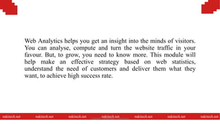 Web Analytics helps you get an insight into the minds of visitors.
You can analyse, compute and turn the website traffic in your
favour. But, to grow, you need to know more. This module will
help make an effective strategy based on web statistics,
understand the need of customers and deliver them what they
want, to achieve high success rate.
nakitech.net nakitech.net nakitech.net nakitech.net nakitech.net nakitech.net nakitech.netNamkinh Technology Corporation
 