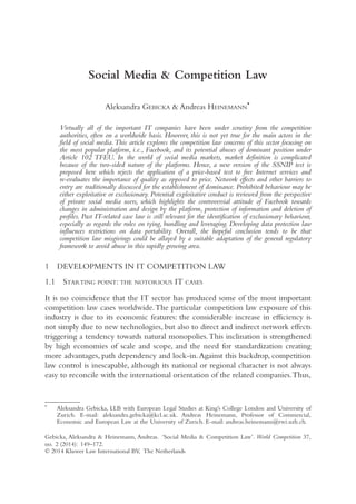 Social Media & Competition Law
Aleksandra GEBICKA & Andreas HEINEMANN
*
Virtually all of the important IT companies have been under scrutiny from the competition
authorities, often on a worldwide basis. However, this is not yet true for the main actors in the
field of social media.This article explores the competition law concerns of this sector focusing on
the most popular platform, i.e., Facebook, and its potential abuses of dominant position under
Article 102 TFEU. In the world of social media markets, market definition is complicated
because of the two-sided nature of the platforms. Hence, a new version of the SSNIP test is
proposed here which rejects the application of a price-based test to free Internet services and
re-evaluates the importance of quality as opposed to price. Network effects and other barriers to
entry are traditionally discussed for the establishment of dominance. Prohibited behaviour may be
either exploitative or exclusionary. Potential exploitative conduct is reviewed from the perspective
of private social media users, which highlights the controversial attitude of Facebook towards
changes in administration and design by the platform, protection of information and deletion of
profiles. Past IT-related case law is still relevant for the identification of exclusionary behaviour,
especially as regards the rules on tying, bundling and leveraging. Developing data protection law
influences restrictions on data portability. Overall, the hopeful conclusion tends to be that
competition law misgivings could be allayed by a suitable adaptation of the general regulatory
framework to avoid abuse in this rapidly growing area.
1 DEVELOPMENTS IN IT COMPETITION LAW
1.1 STARTING POINT: THE NOTORIOUS IT CASES
It is no coincidence that the IT sector has produced some of the most important
competition law cases worldwide.The particular competition law exposure of this
industry is due to its economic features: the considerable increase in efficiency is
not simply due to new technologies, but also to direct and indirect network effects
triggering a tendency towards natural monopolies.This inclination is strengthened
by high economies of scale and scope, and the need for standardization creating
more advantages, path dependency and lock-in.Against this backdrop, competition
law control is inescapable, although its national or regional character is not always
easy to reconcile with the international orientation of the related companies.Thus,
*
Aleksandra Gebicka, LLB with European Legal Studies at King’s College London and University of
Zurich. E-mail: aleksandra.gebicka@kcl.ac.uk. Andreas Heinemann, Professor of Commercial,
Economic and European Law at the University of Zurich. E-mail: andreas.heinemann@rwi.uzh.ch.
Gebicka, Aleksandra & Heinemann, Andreas. ‘Social Media & Competition Law’. World Competition 37,
no. 2 (2014): 149–172.
© 2014 Kluwer Law International BV, The Netherlands
 