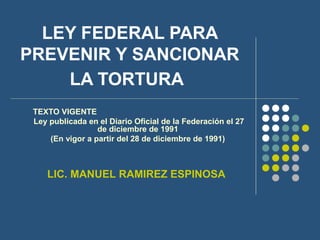 LEY FEDERAL PARA
PREVENIR Y SANCIONAR
LA TORTURA
TEXTO VIGENTE
Ley publicada en el Diario Oficial de la Federación el 27
de diciembre de 1991
(En vigor a partir del 28 de diciembre de 1991)
LIC. MANUEL RAMIREZ ESPINOSA
 