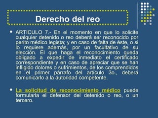 Derecho del reo
 ARTICULO 7.- En el momento en que lo solicite
cualquier detenido o reo deberá ser reconocido por
perito médico legista; y en caso de falta de éste, o si
lo requiere además, por un facultativo de su
elección. El que haga el reconocimiento queda
obligado a expedir de inmediato el certificado
correspondiente y en caso de apreciar que se han
infligido dolores o sufrimientos, de los comprendidos
en el primer párrafo del artículo 3o., deberá
comunicarlo a la autoridad competente.
 La solicitud de reconocimiento médico puede
formularla el defensor del detenido o reo, o un
tercero.
 