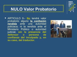 NULO Valor Probatorio
 ARTICULO 9.- No tendrá valor
probatorio alguno la confesión
rendida ante una autoridad
policiaca; ni la rendida ante el
Ministerio Público o autoridad
judicial, sin la presencia del
defensor o persona de
confianza del inculpado y, en
su caso, del traductor.
 