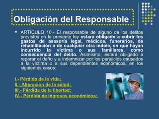 Obligación del Responsable
 ARTICULO 10.- El responsable de alguno de los delitos
previstos en la presente ley estará obligado a cubrir los
gastos de asesoría legal, médicos, funerarios, de
rehabilitación o de cualquier otra índole, en que hayan
incurrido la víctima o sus familiares, como
consecuencia del delito. Asimismo, estará obligado a
reparar el daño y a indemnizar por los perjuicios causados
a la víctima o a sus dependientes económicos, en los
siguientes casos:
I.- Pérdida de la vida;
II.- Alteración de la salud;
III.- Pérdida de la libertad;
IV.- Pérdida de ingresos económicos;
 