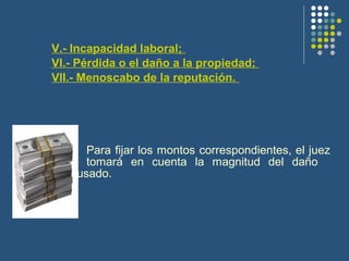 V.- Incapacidad laboral;
VI.- Pérdida o el daño a la propiedad;
VII.- Menoscabo de la reputación.
Para fijar los montos correspondientes, el juez
tomará en cuenta la magnitud del daño
causado.
 