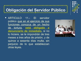 Obligación del Servidor Público
 ARTICULO 11.- El servidor
público que en el ejercicio de sus
funciones conozca de un hecho
de tortura, está obligado a
denunciarlo de inmediato, si no
lo hiciere, se le impondrán de tres
meses a tres años de prisión, y de
quince a sesenta días multa, sin
perjuicio de lo que establezcan
otras leyes.
 