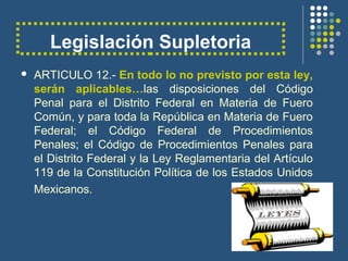 Legislación Supletoria
 ARTICULO 12.- En todo lo no previsto por esta ley,
serán aplicables…las disposiciones del Código
Penal para el Distrito Federal en Materia de Fuero
Común, y para toda la República en Materia de Fuero
Federal; el Código Federal de Procedimientos
Penales; el Código de Procedimientos Penales para
el Distrito Federal y la Ley Reglamentaria del Artículo
119 de la Constitución Política de los Estados Unidos
Mexicanos.
 