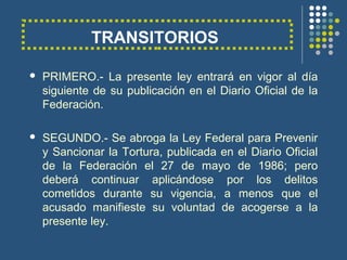 TRANSITORIOS
 PRIMERO.- La presente ley entrará en vigor al día
siguiente de su publicación en el Diario Oficial de la
Federación.
 SEGUNDO.- Se abroga la Ley Federal para Prevenir
y Sancionar la Tortura, publicada en el Diario Oficial
de la Federación el 27 de mayo de 1986; pero
deberá continuar aplicándose por los delitos
cometidos durante su vigencia, a menos que el
acusado manifieste su voluntad de acogerse a la
presente ley.
 