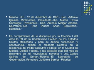  México, D.F., 12 de diciembre de 1991.- Sen. Artemio
Iglesias Miramontes, Presidente.-Dip. Martín Tavira
Uriostegui, Presidente.- Sen. Antonio Melgar Aranda,
Secretario.-Dip. Irma Piñeiro Arias, Secretaria.-
Rúbricas."
 En cumplimiento de lo dispuesto por la fracción I del
Artículo 89 de la Constitución Política de los Estados
Unidos Mexicanos y para su debida publicación y
observancia, expido el presente Decreto en la
residencia del Poder Ejecutivo Federal, en la Ciudad de
México, Distrito Federal, a los dieciséis días del mes de
diciembre de mil novecientos noventa y uno.-Carlos
Salinas de Gortari.-Rúbrica.-El Secretario de
Gobernación, Fernando Gutiérrez Barrios.-Rúbrica.
 