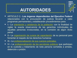 AUTORIDADES
 ARTICULO 2.- Los órganos dependientes del Ejecutivo Federal
relacionados con la procuración de justicia llevarán a cabo
programas permanentes y establecerán procedimientos para:
 I.- La orientación y asistencia de la población con la finalidad de
vigilar la exacta observancia de las garantías individuales de
aquellas personas involucradas, en la comisión de algún ilícito
penal.
 II.- La organización de cursos de capacitación de su personal para
fomentar el respeto de los derechos humanos.
 III.- La profesionalización de sus cuerpos policiales.
 IV.- La profesionalización de los servidores públicos que participan
en la custodia y tratamiento de toda persona sometida a arresto,
detención o prisión.
 